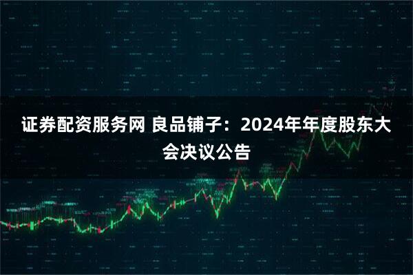 证券配资服务网 良品铺子：2024年年度股东大会决议公告