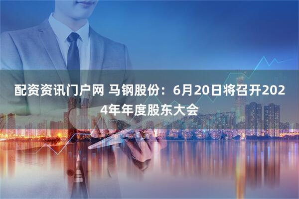 配资资讯门户网 马钢股份：6月20日将召开2024年年度股东大会