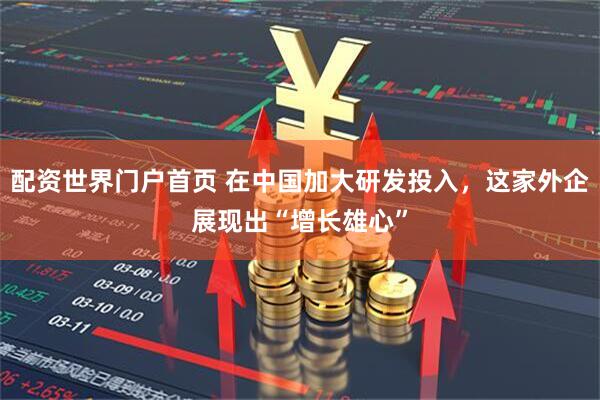配资世界门户首页 在中国加大研发投入，这家外企展现出“增长雄心”