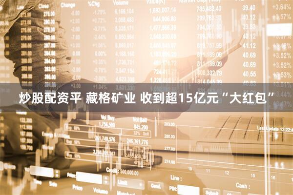 炒股配资平 藏格矿业 收到超15亿元“大红包”