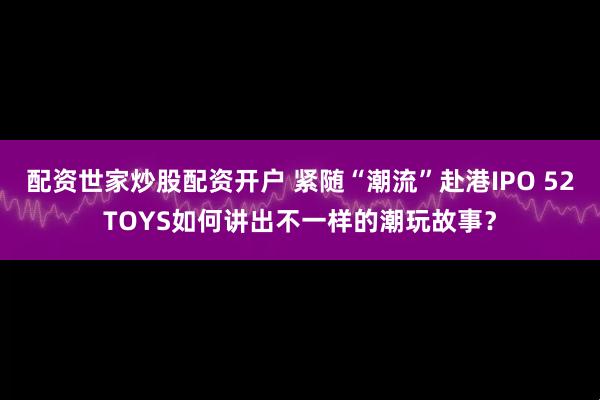 配资世家炒股配资开户 紧随“潮流”赴港IPO 52TOYS如何讲出不一样的潮玩故事？