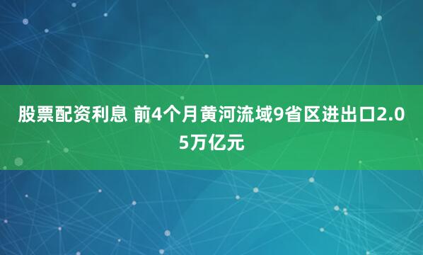股票配资利息 前4个月黄河流域9省区进出口2.05万亿元