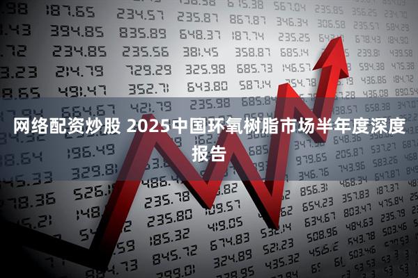网络配资炒股 2025中国环氧树脂市场半年度深度报告