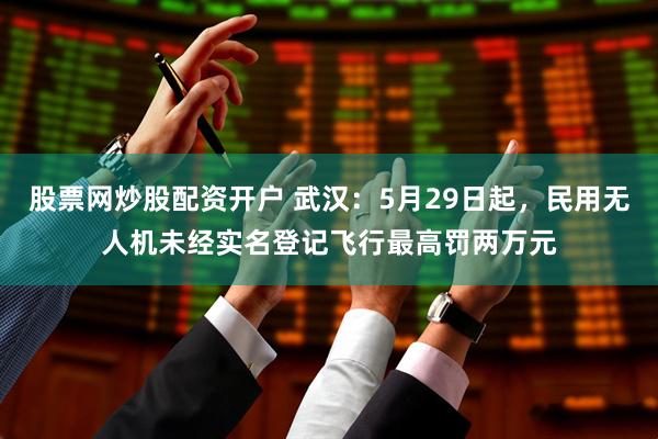 股票网炒股配资开户 武汉：5月29日起，民用无人机未经实名登记飞行最高罚两万元