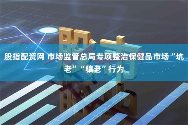 股指配资网 市场监管总局专项整治保健品市场“坑老”“骗老”行为