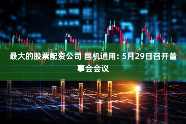 最大的股票配资公司 国机通用: 5月29日召开董事会会议