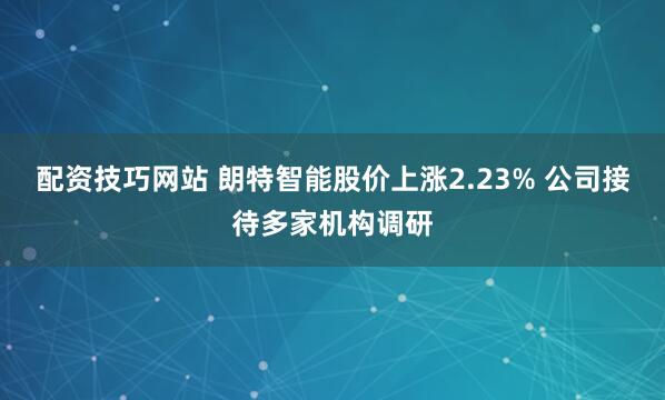 配资技巧网站 朗特智能股价上涨2.23% 公司接待多家机构调研