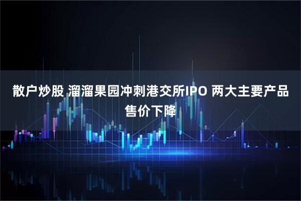 散户炒股 溜溜果园冲刺港交所IPO 两大主要产品售价下降