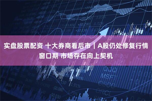 实盘股票配资 十大券商看后市｜A股仍处修复行情窗口期 市场存在向上契机