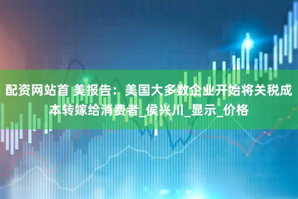 配资网站首 美报告：美国大多数企业开始将关税成本转嫁给消费者_侯兴川_显示_价格