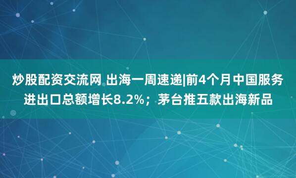 炒股配资交流网 出海一周速递|前4个月中国服务进出口总额增长8.2%；茅台推五款出海新品