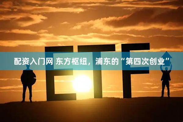 配资入门网 东方枢纽，浦东的“第四次创业”