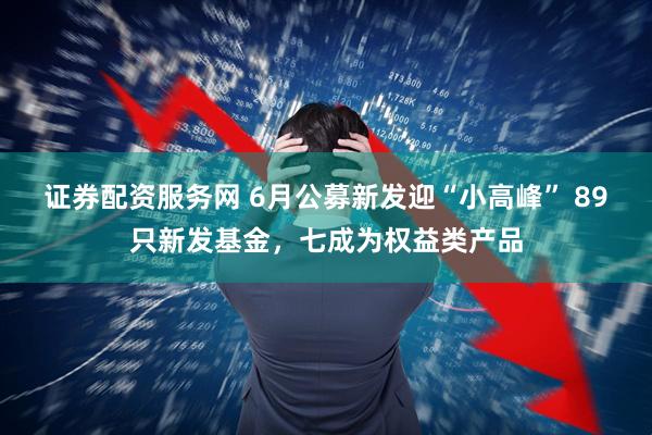 证券配资服务网 6月公募新发迎“小高峰” 89只新发基金，七成为权益类产品