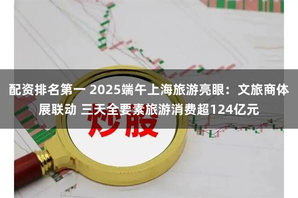 配资排名第一 2025端午上海旅游亮眼：文旅商体展联动 三天全要素旅游消费超124亿元