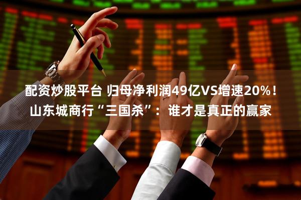 配资炒股平台 归母净利润49亿VS增速20%！山东城商行“三国杀”：谁才是真正的赢家