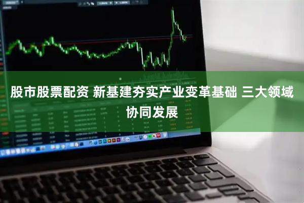 股市股票配资 新基建夯实产业变革基础 三大领域协同发展