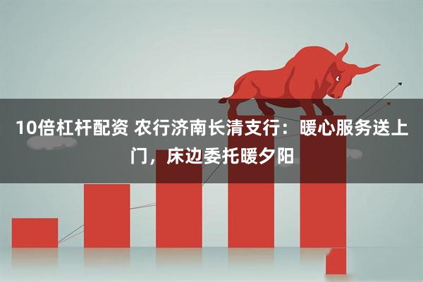 10倍杠杆配资 农行济南长清支行：暖心服务送上门，床边委托暖夕阳
