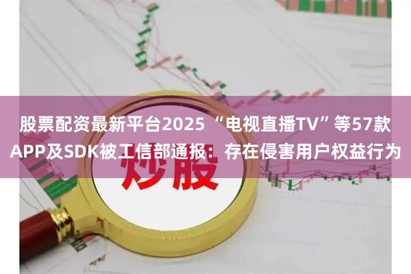 股票配资最新平台2025 “电视直播TV”等57款APP及SDK被工信部通报：存在侵害用户权益行为
