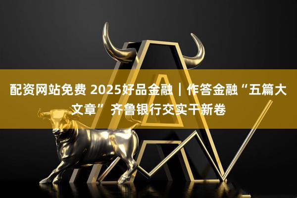 配资网站免费 2025好品金融┃作答金融“五篇大文章” 齐鲁银行交实干新卷