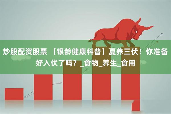 炒股配资股票 【银龄健康科普】夏养三伏！你准备好入伏了吗？_食物_养生_食用