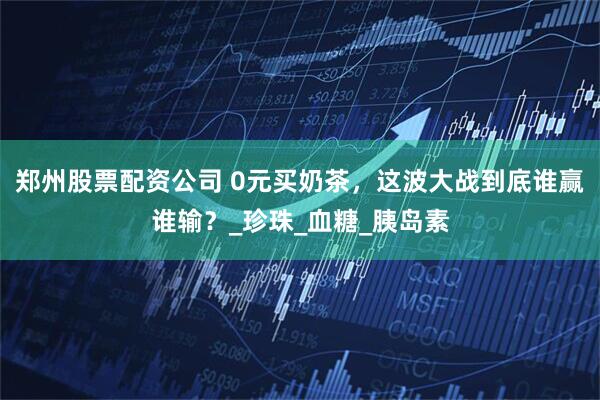 郑州股票配资公司 0元买奶茶，这波大战到底谁赢谁输？_珍珠_血糖_胰岛素