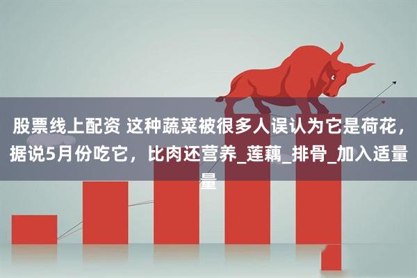 股票线上配资 这种蔬菜被很多人误认为它是荷花，据说5月份吃它，比肉还营养_莲藕_排骨_加入适量