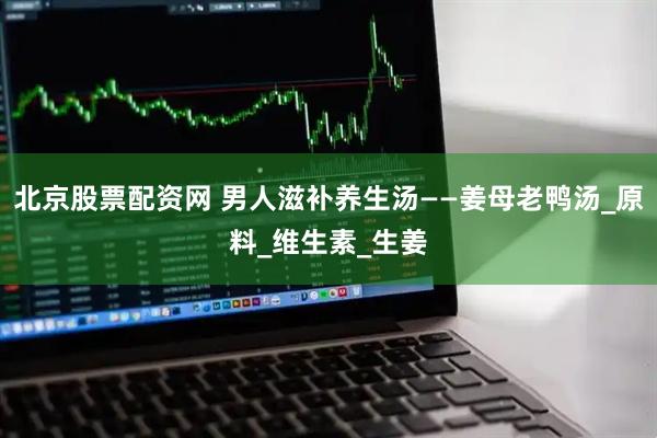 北京股票配资网 男人滋补养生汤——姜母老鸭汤_原料_维生素_生姜