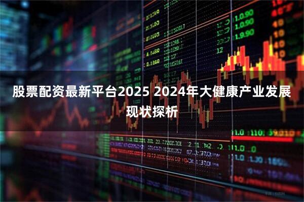 股票配资最新平台2025 2024年大健康产业发展现状探析