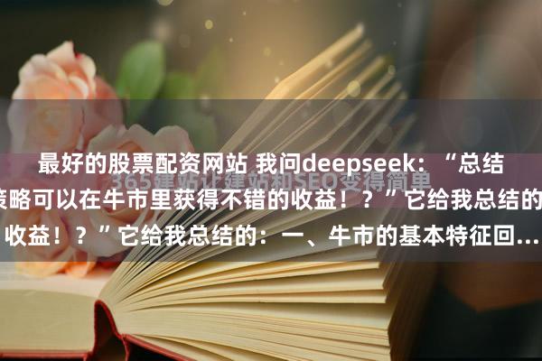 最好的股票配资网站 我问deepseek：“总结过往牛市经验，什么样的策略可以在牛市里获得不错的收益！？”它给我总结的：一、牛市的基本特征回...