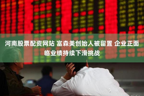河南股票配资网站 富森美创始人被留置 企业正面临业绩持续下滑挑战