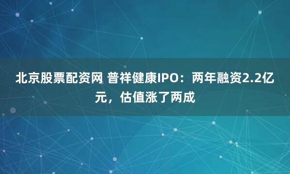 北京股票配资网 普祥健康IPO：两年融资2.2亿元，估值涨了两成