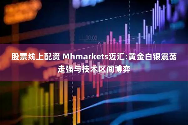 股票线上配资 Mhmarkets迈汇:黄金白银震荡走强与技术区间博弈
