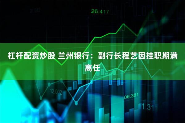 杠杆配资炒股 兰州银行：副行长程艺因挂职期满离任