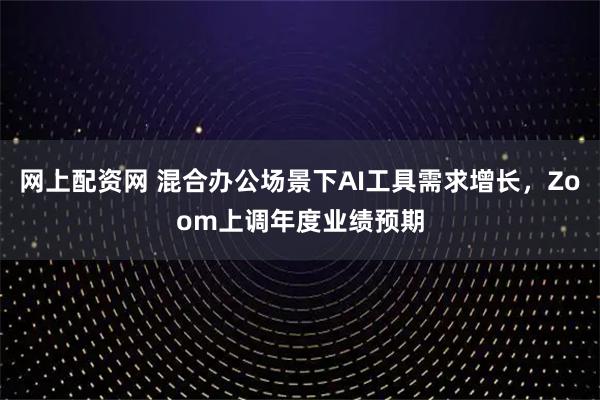 网上配资网 混合办公场景下AI工具需求增长，Zoom上调年度业绩预期