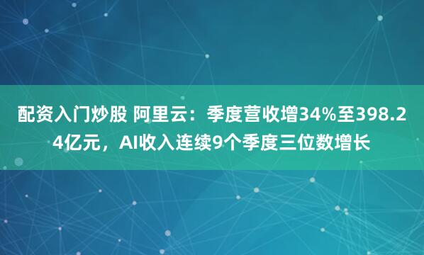 配资入门炒股 阿里云：季度营收增34%至398.24亿元，AI收入连续9个季度三位数增长