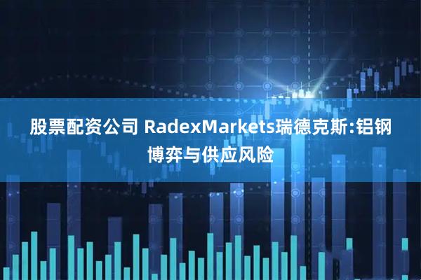 股票配资公司 RadexMarkets瑞德克斯:铝钢博弈与供应风险