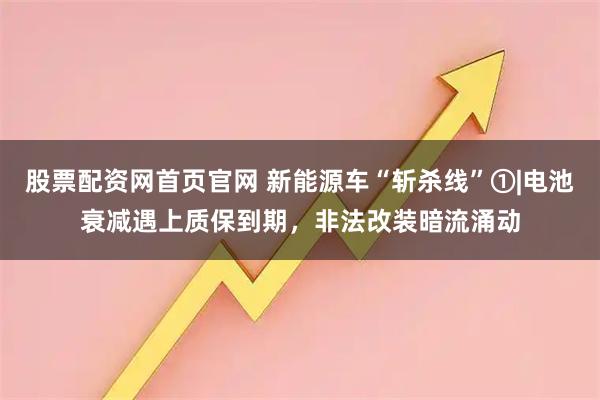 股票配资网首页官网 新能源车“斩杀线”①|电池衰减遇上质保到期，非法改装暗流涌动