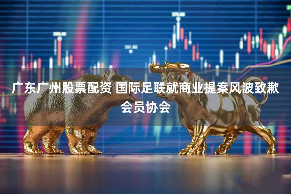 广东广州股票配资 国际足联就商业提案风波致歉会员协会