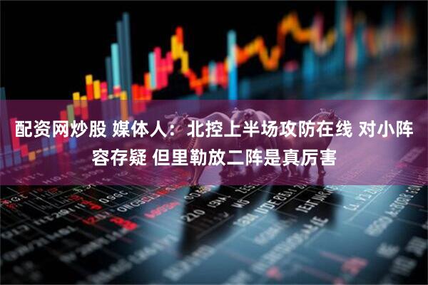 配资网炒股 媒体人：北控上半场攻防在线 对小阵容存疑 但里勒放二阵是真厉害